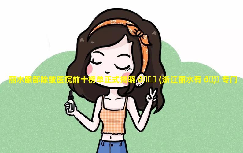 丽水眼部除皱医院前十榜单正式揭晓 🐎 (浙江丽水有 🦍 专门的眼科医院么)